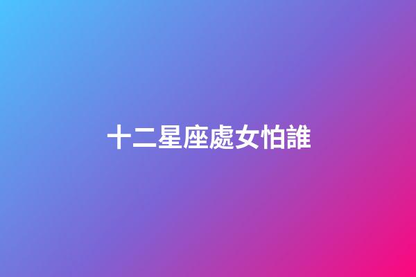 十二星座處女怕誰-第1張-星座運勢-玄機派