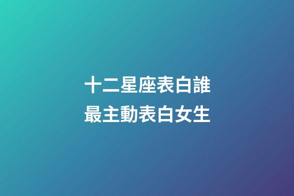 十二星座表白誰最主動表白女生-第1張-星座運勢-玄機派