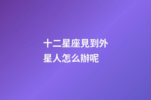 十二星座見到外星人怎么辦呢-第1張-星座運勢-玄機派