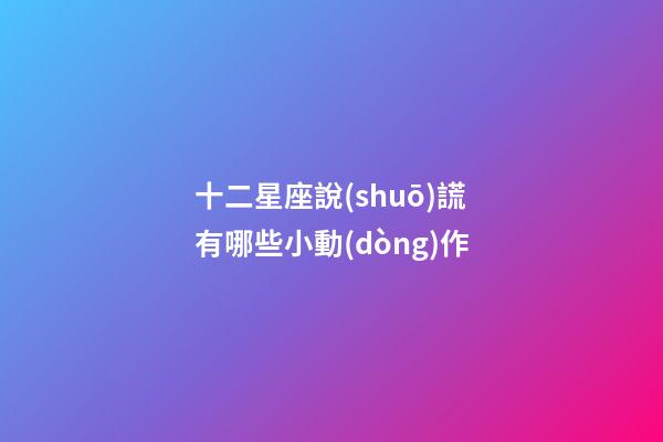 十二星座說(shuō)謊有哪些小動(dòng)作-第1張-星座運(yùn)勢(shì)-玄機(jī)派