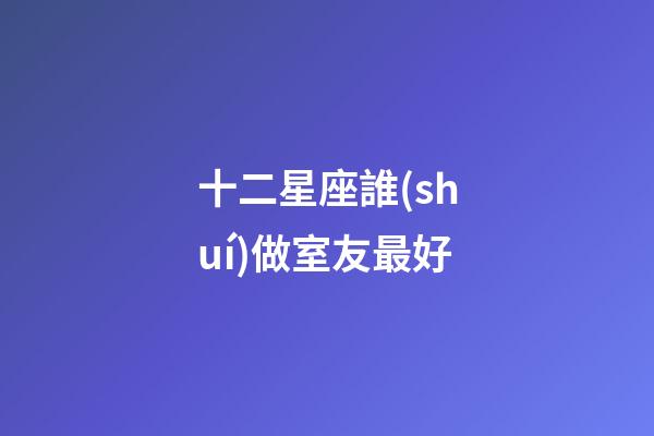 十二星座誰(shuí)做室友最好