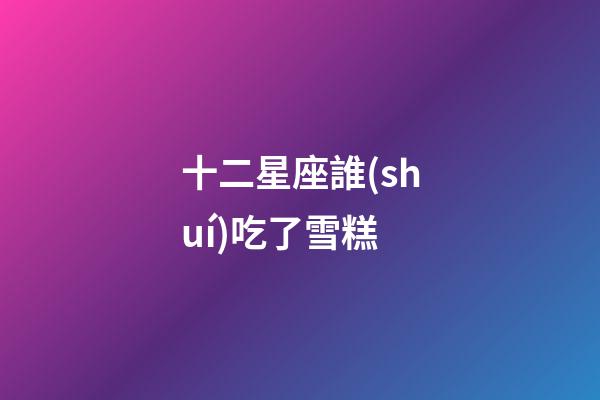 十二星座誰(shuí)吃了雪糕