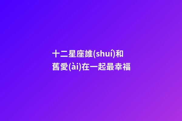 十二星座誰(shuí)和舊愛(ài)在一起最幸福-第1張-星座運(yùn)勢(shì)-玄機(jī)派