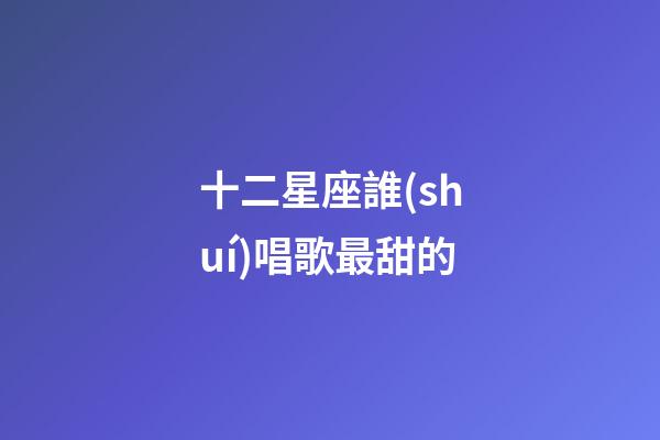 十二星座誰(shuí)唱歌最甜的