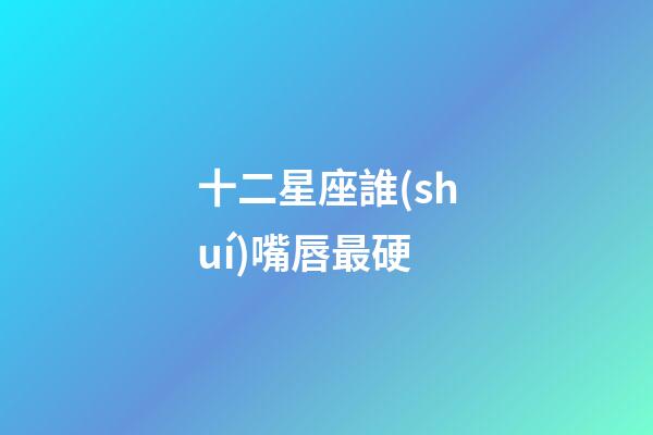 十二星座誰(shuí)嘴唇最硬