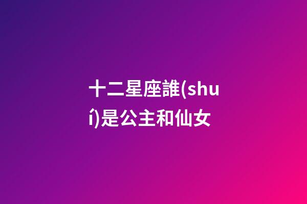 十二星座誰(shuí)是公主和仙女-第1張-星座運(yùn)勢(shì)-玄機(jī)派