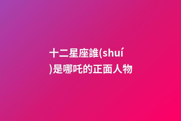 十二星座誰(shuí)是哪吒的正面人物-第1張-星座運(yùn)勢(shì)-玄機(jī)派
