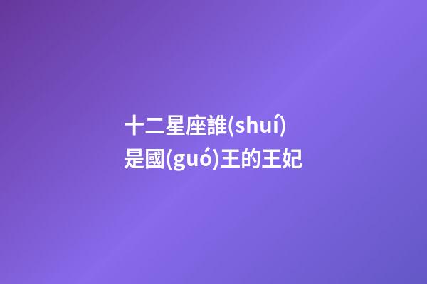 十二星座誰(shuí)是國(guó)王的王妃-第1張-星座運(yùn)勢(shì)-玄機(jī)派