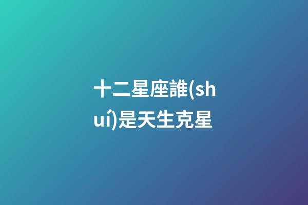 十二星座誰(shuí)是天生克星-第1張-星座運(yùn)勢(shì)-玄機(jī)派