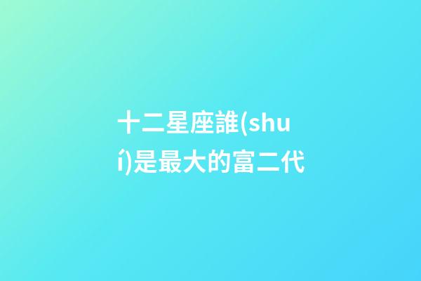 十二星座誰(shuí)是最大的富二代-第1張-星座運(yùn)勢(shì)-玄機(jī)派