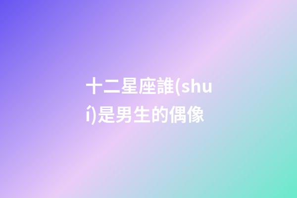 十二星座誰(shuí)是男生的偶像
