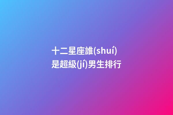 十二星座誰(shuí)是超級(jí)男生排行-第1張-星座運(yùn)勢(shì)-玄機(jī)派