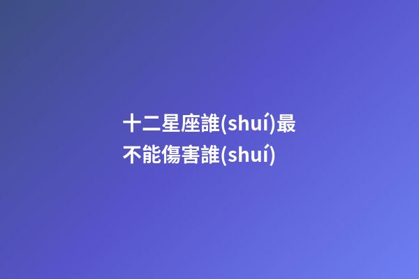 十二星座誰(shuí)最不能傷害誰(shuí)-第1張-星座運(yùn)勢(shì)-玄機(jī)派