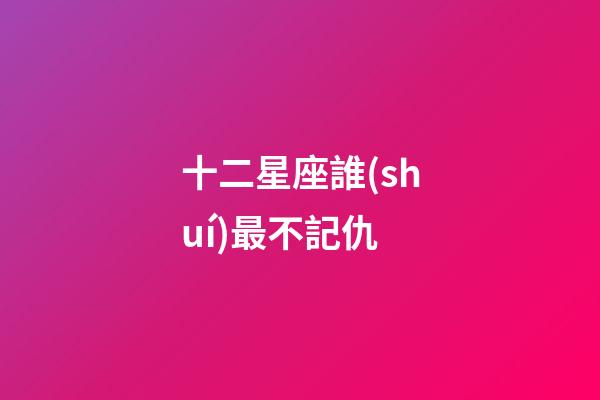 十二星座誰(shuí)最不記仇-第1張-星座運(yùn)勢(shì)-玄機(jī)派