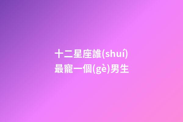 十二星座誰(shuí)最寵一個(gè)男生-第1張-星座運(yùn)勢(shì)-玄機(jī)派