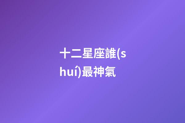 十二星座誰(shuí)最神氣-第1張-星座運(yùn)勢(shì)-玄機(jī)派