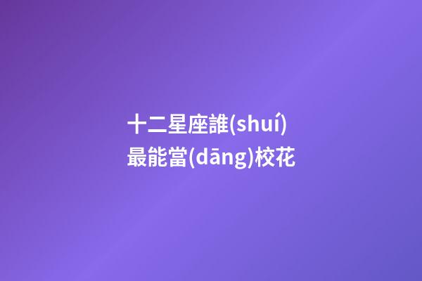 十二星座誰(shuí)最能當(dāng)校花-第1張-星座運(yùn)勢(shì)-玄機(jī)派