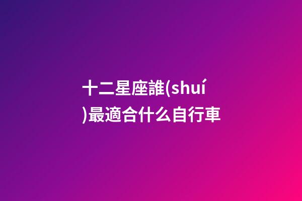 十二星座誰(shuí)最適合什么自行車-第1張-星座運(yùn)勢(shì)-玄機(jī)派