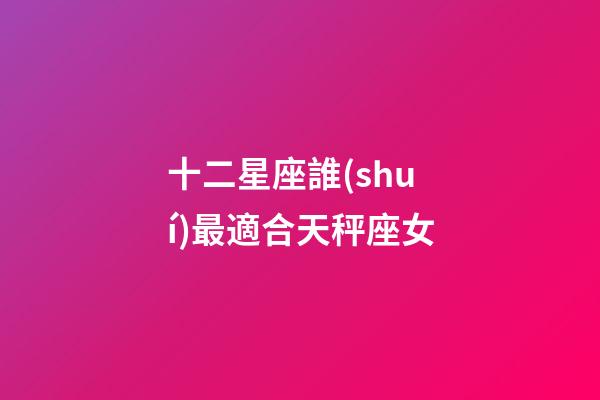 十二星座誰(shuí)最適合天秤座女-第1張-星座運(yùn)勢(shì)-玄機(jī)派