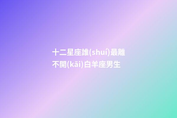 十二星座誰(shuí)最離不開(kāi)白羊座男生-第1張-星座運(yùn)勢(shì)-玄機(jī)派