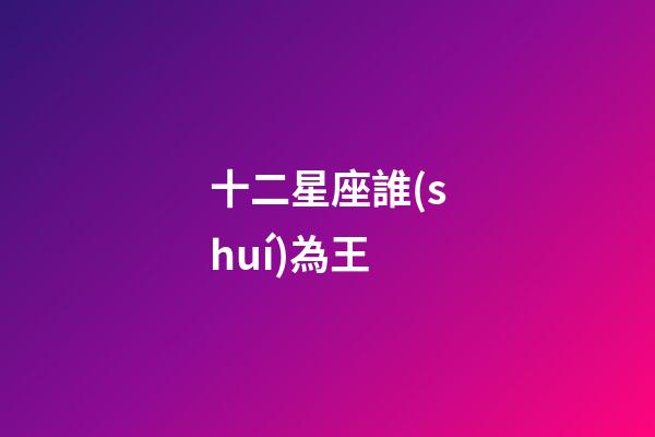 十二星座誰(shuí)為王-第1張-星座運(yùn)勢(shì)-玄機(jī)派