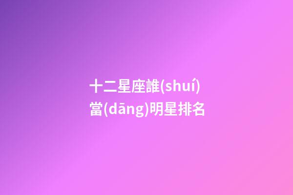十二星座誰(shuí)當(dāng)明星排名-第1張-星座運(yùn)勢(shì)-玄機(jī)派