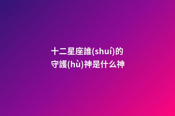 十二星座誰(shuí)的守護(hù)神是什么神-第1張-星座運(yùn)勢(shì)-玄機(jī)派