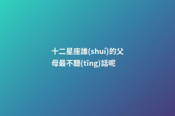 十二星座誰(shuí)的父母最不聽(tīng)話呢-第1張-星座運(yùn)勢(shì)-玄機(jī)派