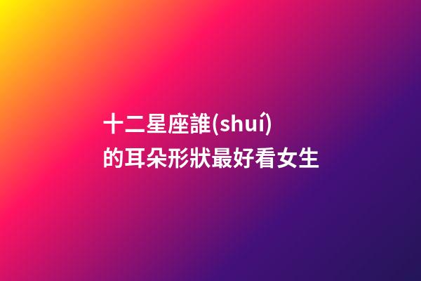 十二星座誰(shuí)的耳朵形狀最好看女生-第1張-星座運(yùn)勢(shì)-玄機(jī)派