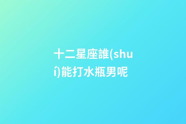 十二星座誰(shuí)能打水瓶男呢-第1張-星座運(yùn)勢(shì)-玄機(jī)派