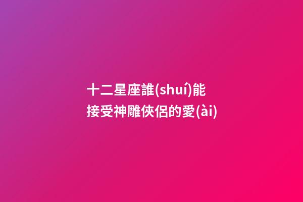 十二星座誰(shuí)能接受神雕俠侶的愛(ài)