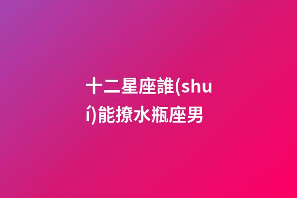 十二星座誰(shuí)能撩水瓶座男-第1張-星座運(yùn)勢(shì)-玄機(jī)派