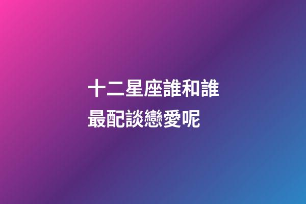 十二星座誰和誰最配談戀愛呢-第1張-星座運勢-玄機派