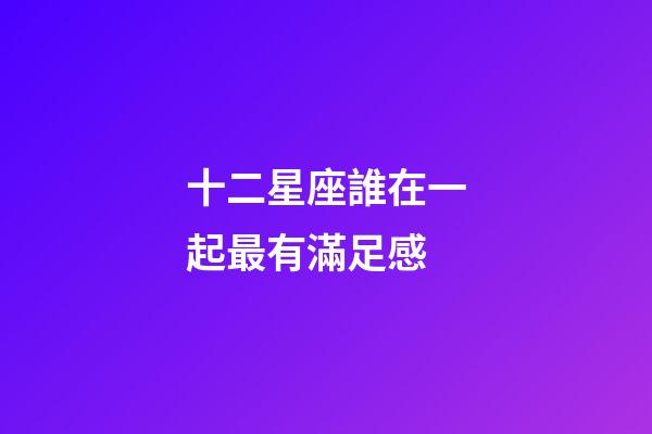 十二星座誰在一起最有滿足感-第1張-星座運勢-玄機派