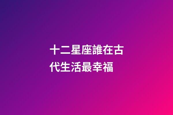十二星座誰在古代生活最幸福-第1張-星座運勢-玄機派