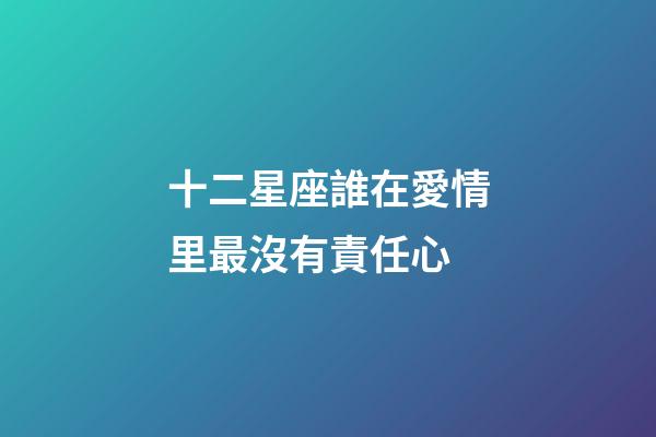 十二星座誰在愛情里最沒有責任心-第1張-星座運勢-玄機派