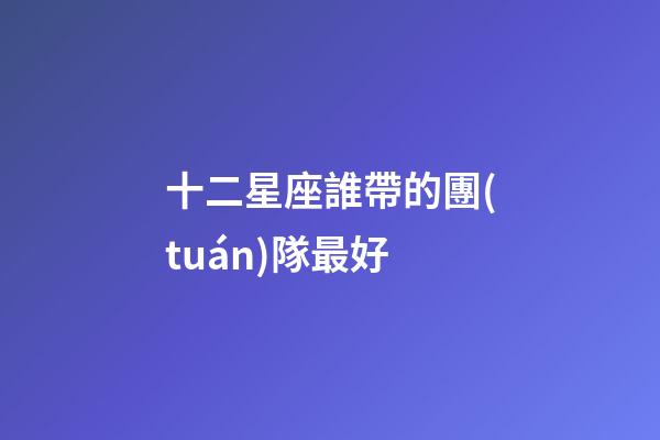十二星座誰帶的團(tuán)隊最好-第1張-星座運(yùn)勢-玄機(jī)派