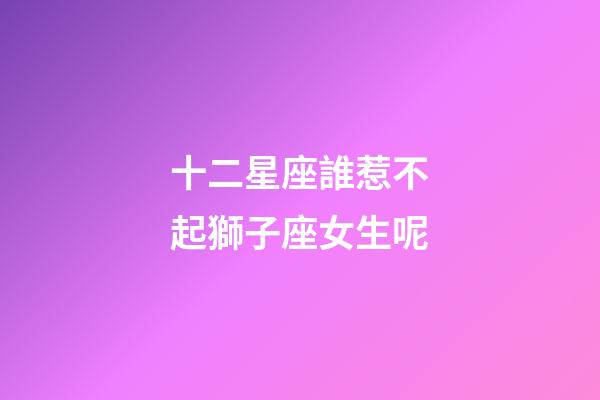 十二星座誰惹不起獅子座女生呢-第1張-星座運勢-玄機派