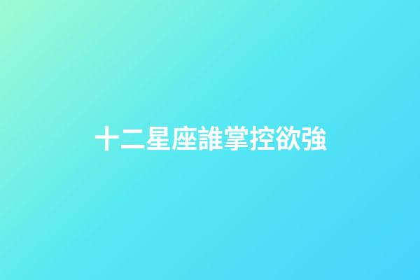 十二星座誰掌控欲強-第1張-星座運勢-玄機派