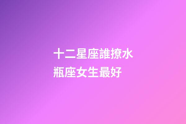 十二星座誰撩水瓶座女生最好-第1張-星座運勢-玄機派