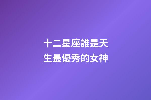十二星座誰是天生最優秀的女神-第1張-星座運勢-玄機派