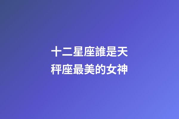 十二星座誰是天秤座最美的女神-第1張-星座運勢-玄機派