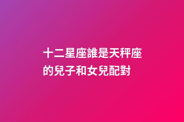 十二星座誰是天秤座的兒子和女兒配對-第1張-星座運勢-玄機派