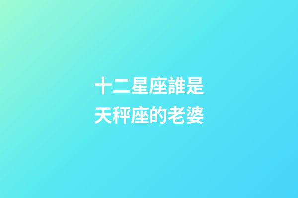十二星座誰是天秤座的老婆-第1張-星座運勢-玄機派