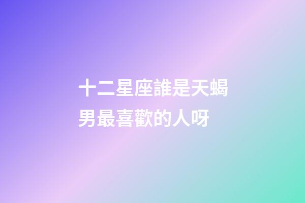 十二星座誰是天蝎男最喜歡的人呀-第1張-星座運(yùn)勢-玄機(jī)派
