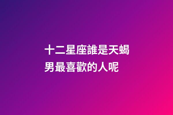 十二星座誰是天蝎男最喜歡的人呢-第1張-星座運勢-玄機派