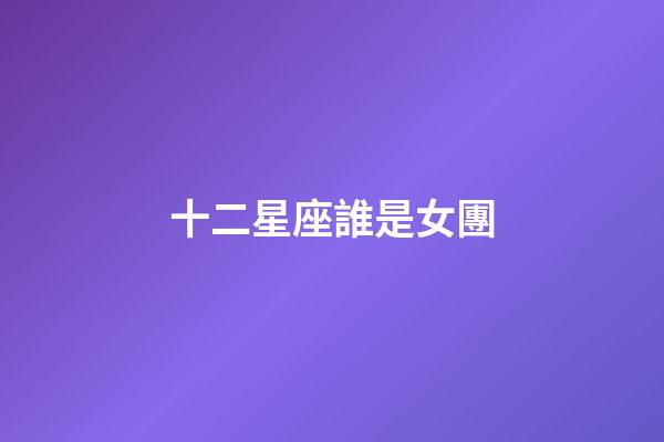 十二星座誰是女團-第1張-星座運勢-玄機派
