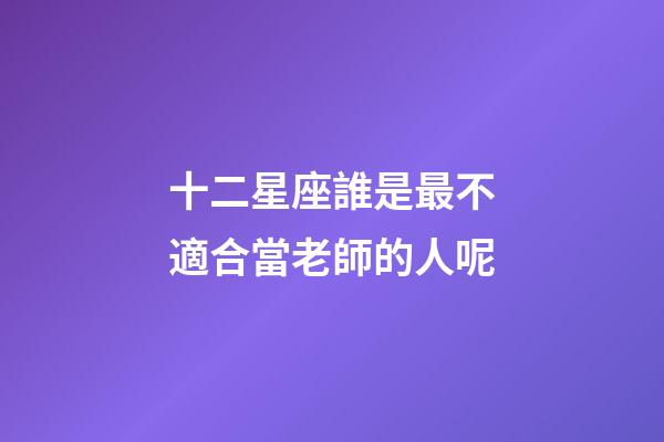 十二星座誰是最不適合當老師的人呢-第1張-星座運勢-玄機派