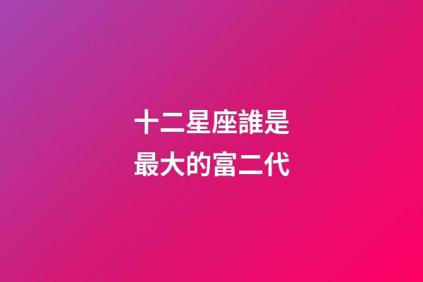 十二星座誰是最大的富二代-第1張-星座運勢-玄機派