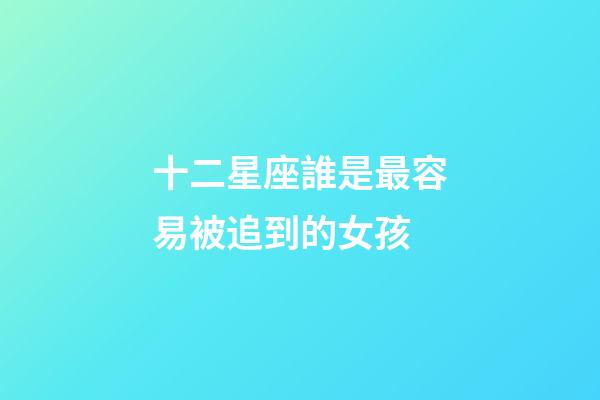 十二星座誰是最容易被追到的女孩-第1張-星座運勢-玄機派